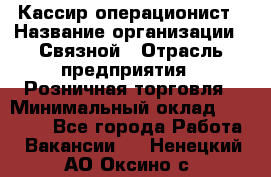 Кассир-операционист › Название организации ­ Связной › Отрасль предприятия ­ Розничная торговля › Минимальный оклад ­ 25 000 - Все города Работа » Вакансии   . Ненецкий АО,Оксино с.